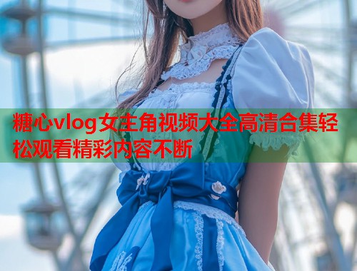糖心vlog女主角视频大全高清合集轻松观看精彩内容不断  第1张
