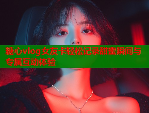 糖心vlog女友卡轻松记录甜蜜瞬间与专属互动体验  第1张