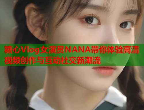 糖心Vlog女演员NANA带你体验高清视频创作与互动社交新潮流  第1张