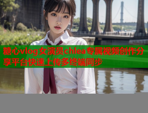 糖心vlog女演员chlea专属视频创作分享平台快速上传多终端同步  第1张