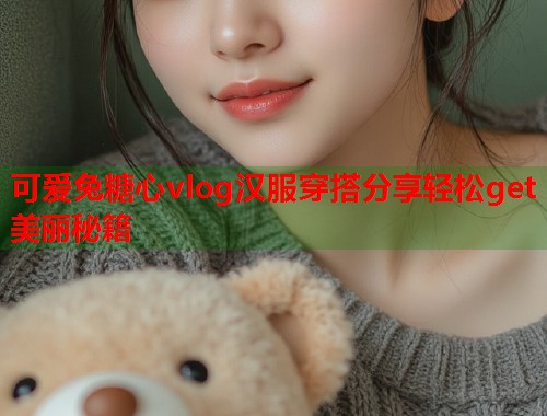 可爱兔糖心vlog汉服穿搭分享轻松get美丽秘籍  第1张