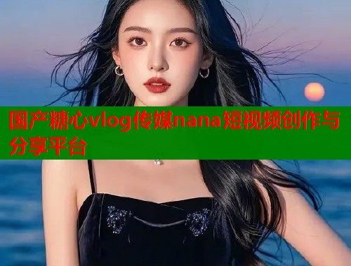 国产糖心vlog传媒nana短视频创作与分享平台  第1张