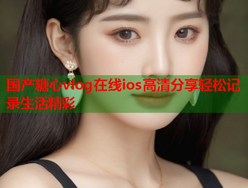 国产糖心vlog在线ios高清分享轻松记录生活精彩  第1张