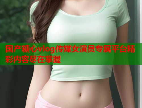 国产糖心vlog传媒女演员专属平台精彩内容尽在掌握  第1张