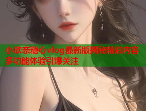 小欣奈糖心vlog最新版揭秘精彩内容多功能体验引爆关注  第1张