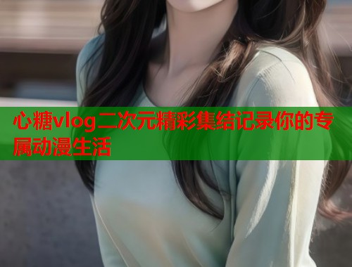 心糖vlog二次元精彩集结记录你的专属动漫生活  第1张