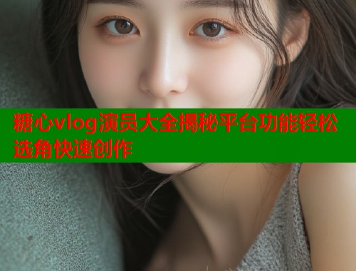糖心vlog演员大全揭秘平台功能轻松选角快速创作  第1张