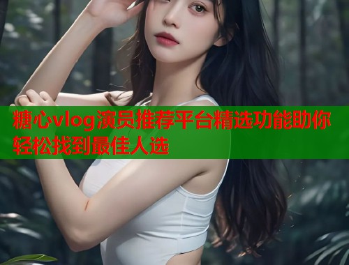 糖心vlog演员推荐平台精选功能助你轻松找到最佳人选  第1张