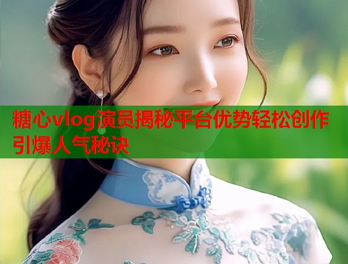 糖心vlog演员揭秘平台优势轻松创作引爆人气秘诀  第1张
