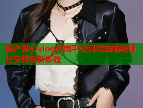 国产糖心vlog传媒平台高清流畅视频社交带货新体验  第1张