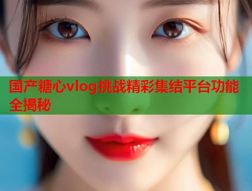 国产糖心vlog挑战精彩集结平台功能全揭秘  第1张