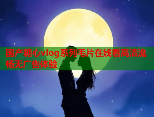 国产糖心vlog系列毛片在线看高清流畅无广告体验  第1张