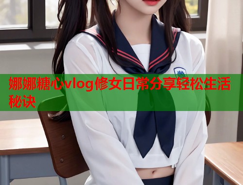 娜娜糖心vlog修女日常分享轻松生活秘诀  第1张