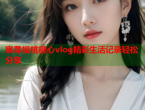 宸荨樱桃糖心vlog精彩生活记录轻松分享