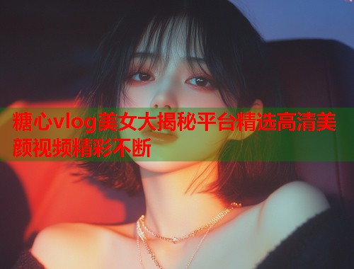糖心vlog美女大揭秘平台精选高清美颜视频精彩不断  第1张