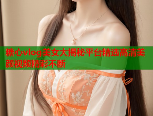 糖心vlog美女大揭秘平台精选高清美颜视频精彩不断  第2张