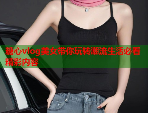 糖心vlog美女带你玩转潮流生活必看精彩内容  第1张