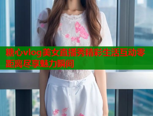 糖心vlog美女直播秀精彩生活互动零距离尽享魅力瞬间  第1张
