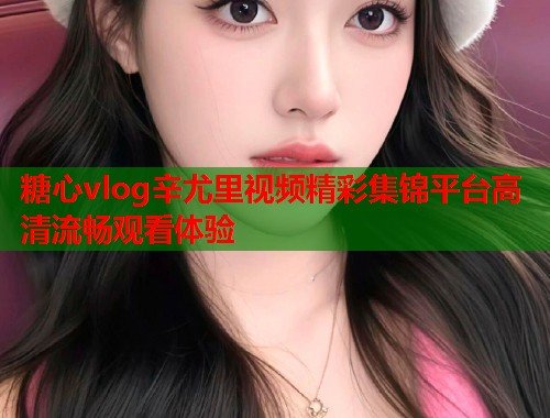糖心vlog辛尤里视频精彩集锦平台高清流畅观看体验  第1张