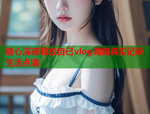糖心深夜释放自己vlog湖南真实记录生活点滴  第1张