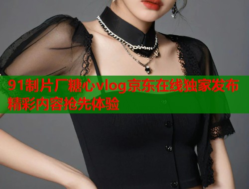 91制片厂糖心vlog京东在线独家发布精彩内容抢先体验