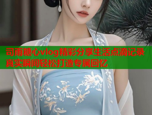 司雨糖心vlog精彩分享生活点滴记录真实瞬间轻松打造专属回忆