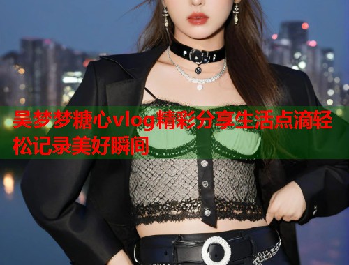 吴梦梦糖心vlog精彩分享生活点滴轻松记录美好瞬间