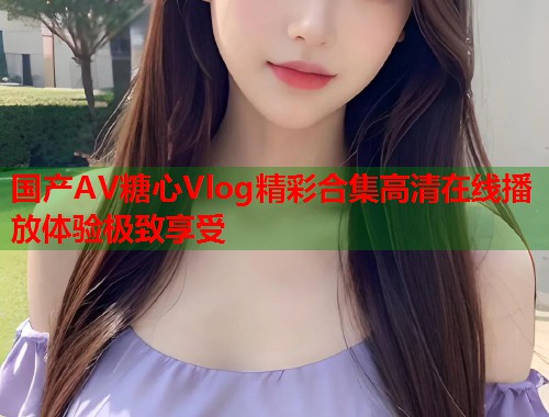 国产AV糖心Vlog精彩合集高清在线播放体验极致享受