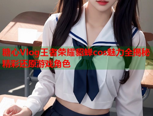 糖心Vlog王者荣耀貂蝉cos魅力全揭秘精彩还原游戏角色  第1张