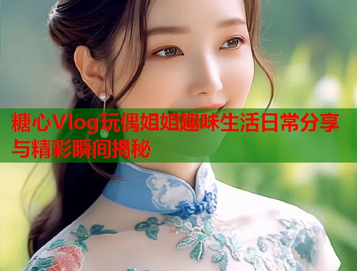 糖心Vlog玩偶姐姐趣味生活日常分享与精彩瞬间揭秘  第1张