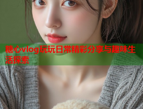 糖心vlog玩玩日常精彩分享与趣味生活探索  第1张