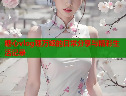 糖心vlog理万姬的日常分享与精彩生活记录  第1张