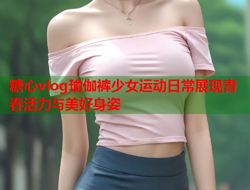 糖心vlog瑜伽裤少女运动日常展现青春活力与美好身姿  第1张