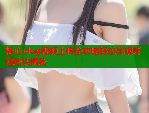 糖心vlog视频上传全攻略轻松实现赚钱秘诀揭秘  第1张
