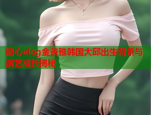 糖心vlog金善雅韩国大邱出生背景与演艺成长揭秘  第1张
