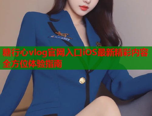糖行心vlog官网入口iOS最新精彩内容全方位体验指南  第1张