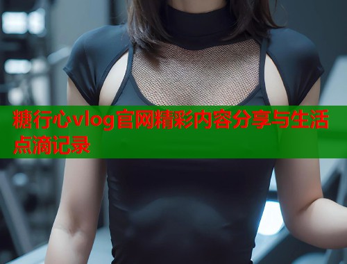 糖行心vlog官网精彩内容分享与生活点滴记录  第1张