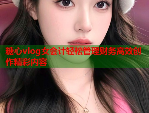 糖心vlog女会计轻松管理财务高效创作精彩内容  第2张