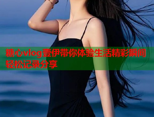 糖心vlog壹伊带你体验生活精彩瞬间轻松记录分享  第1张