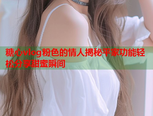 糖心vlog粉色的情人揭秘平家功能轻松分享甜蜜瞬间