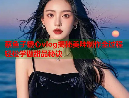 蔡鱼子糖心vlog揭秘美味制作全过程轻松学做甜品秘诀