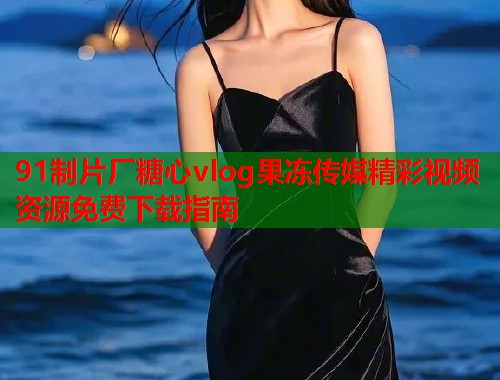91制片厂糖心vlog果冻传媒精彩视频资源免费下载指南