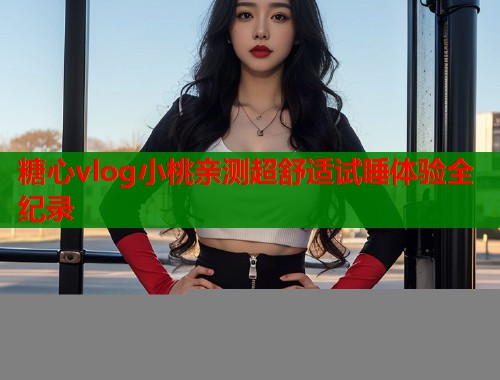 糖心vlog小桃亲测超舒适试睡体验全纪录  第2张