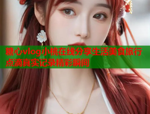 糖心vlog小桃在线分享生活美食旅行点滴真实记录精彩瞬间  第1张