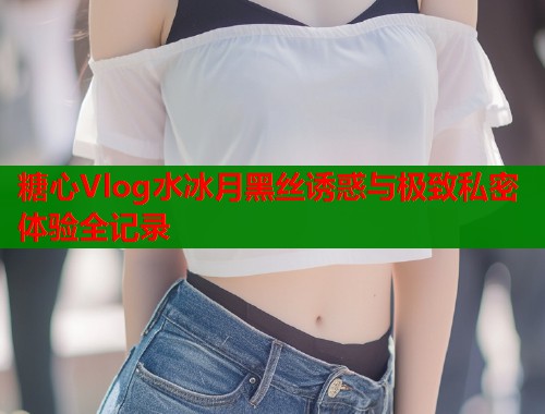 糖心Vlog水冰月黑丝诱惑与极致私密体验全记录  第1张