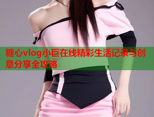 糖心vlog小巨在线精彩生活记录与创意分享全攻略  第2张