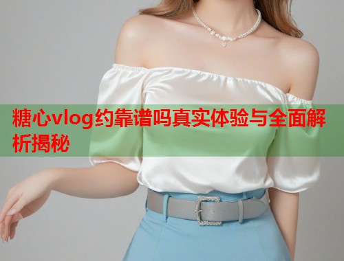 糖心vlog约靠谱吗真实体验与全面解析揭秘