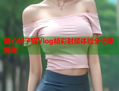 糖心柚子猫Vlog精彩射频体验全记录揭秘  第1张