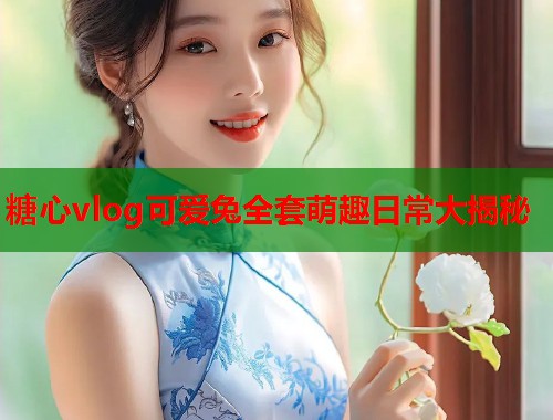 糖心vlog可爱兔全套萌趣日常大揭秘
