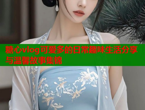 糖心vlog可爱多的日常趣味生活分享与温馨故事集锦